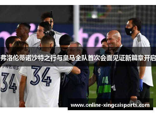 弗洛伦蒂诺沙特之行与皇马全队首次会面见证新篇章开启